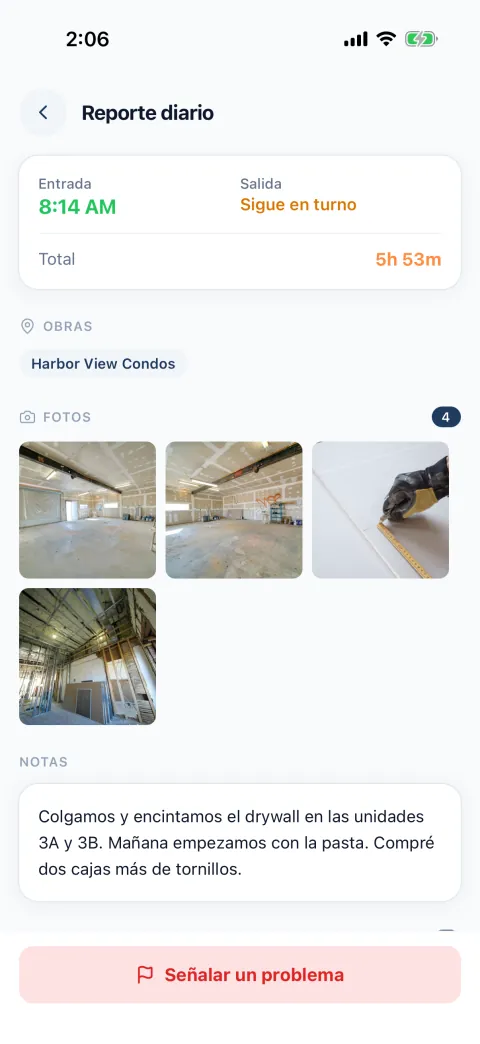 Un reporte diario como lo ve el dueño. Entrada 8:14 AM, sigue en turno, total 5 horas 53 minutos. Obra: Harbor View Condos. Cuatro fotos. Notas: Colgamos y encintamos el drywall en las unidades 3A y 3B. Mañana empezamos con la pasta. Compré dos cajas más de tornillos. Abajo, el botón Señalar un problema.